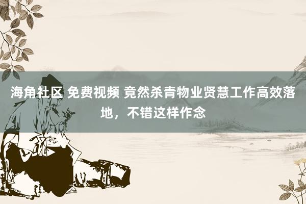 海角社区 免费视频 竟然杀青物业贤慧工作高效落地，不错这样作念