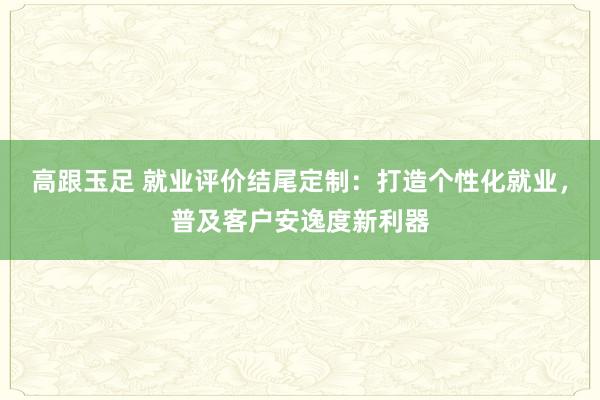 高跟玉足 就业评价结尾定制：打造个性化就业，普及客户安逸度新利器
