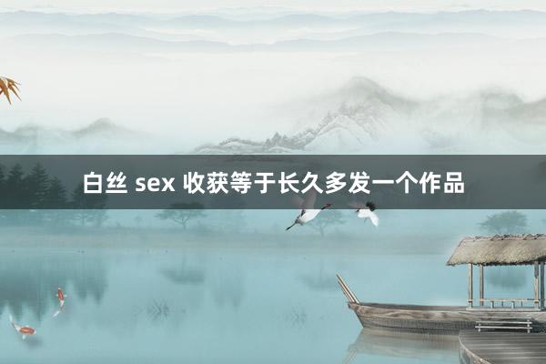 白丝 sex 收获等于长久多发一个作品