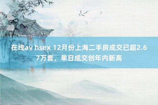 在线av hsex 12月份上海二手房成交已超2.67万套，单日成交创年内新高