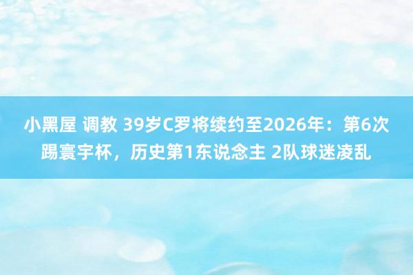 小黑屋 调教 39岁C罗将续约至2026年：第6次踢寰宇杯，历史第1东说念主 2队球迷凌乱