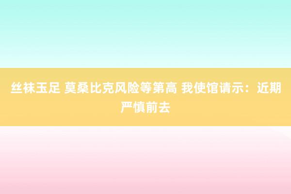 丝袜玉足 莫桑比克风险等第高 我使馆请示：近期严慎前去