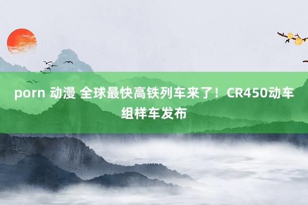 porn 动漫 全球最快高铁列车来了！CR450动车组样车发布