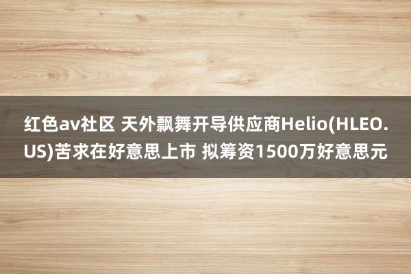 红色av社区 天外飘舞开导供应商Helio(HLEO.US)苦求在好意思上市 拟筹资1500万好意思元
