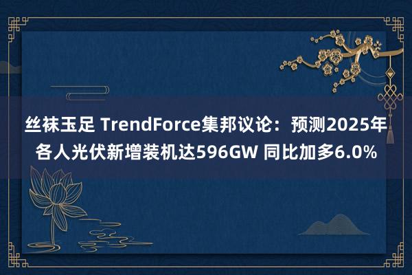 丝袜玉足 TrendForce集邦议论：预测2025年各人光伏新增装机达596GW 同比加多6.0%