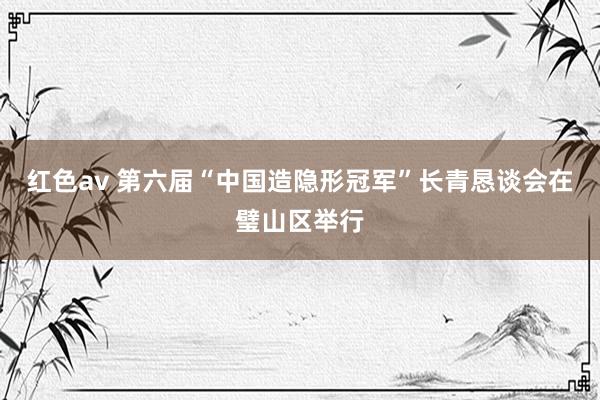 红色av 第六届“中国造隐形冠军”长青恳谈会在璧山区举行