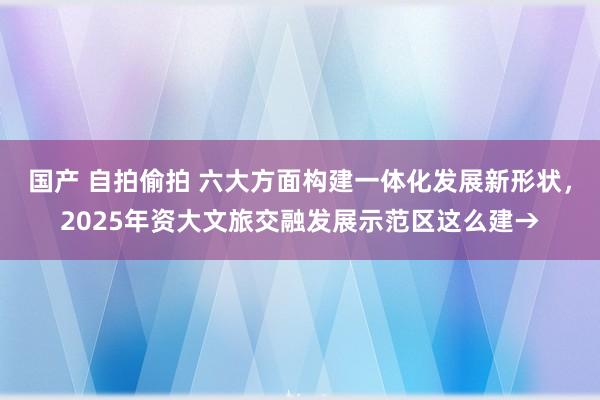 国产 自拍偷拍 六大方面构建一体化发展新形状，2025年资大文旅交融发展示范区这么建→