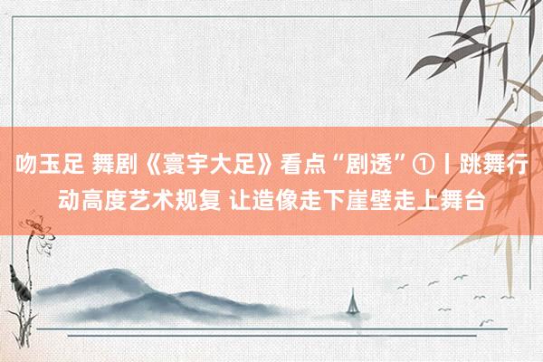 吻玉足 舞剧《寰宇大足》看点“剧透”①丨跳舞行动高度艺术规复 让造像走下崖壁走上舞台
