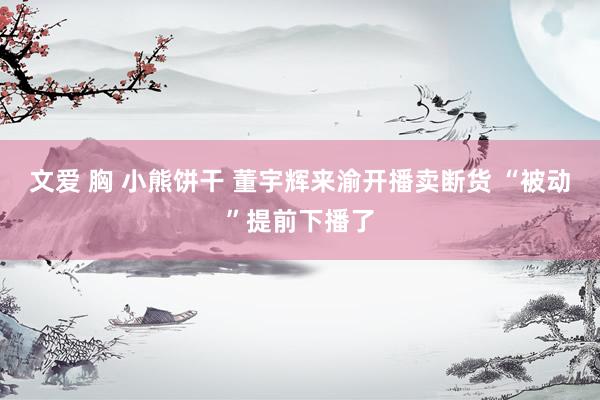 文爱 胸 小熊饼干 董宇辉来渝开播卖断货 “被动”提前下播了