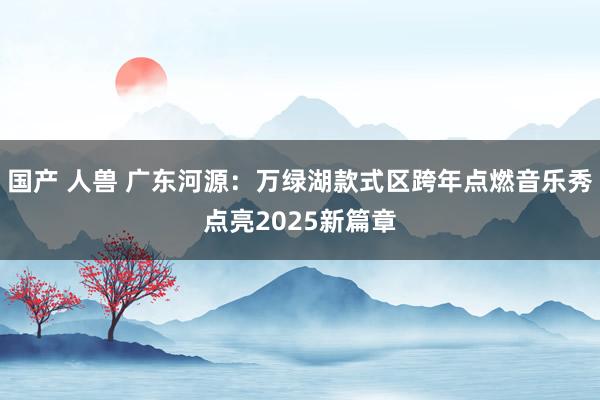 国产 人兽 广东河源：万绿湖款式区跨年点燃音乐秀点亮2025新篇章