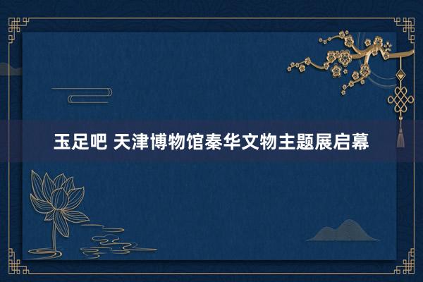 玉足吧 天津博物馆秦华文物主题展启幕