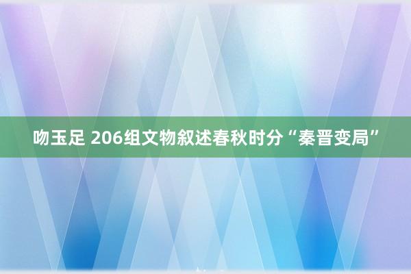 吻玉足 206组文物叙述春秋时分“秦晋变局”