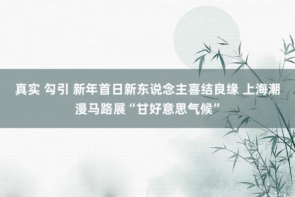 真实 勾引 新年首日新东说念主喜结良缘 上海潮漫马路展“甘好意思气候”