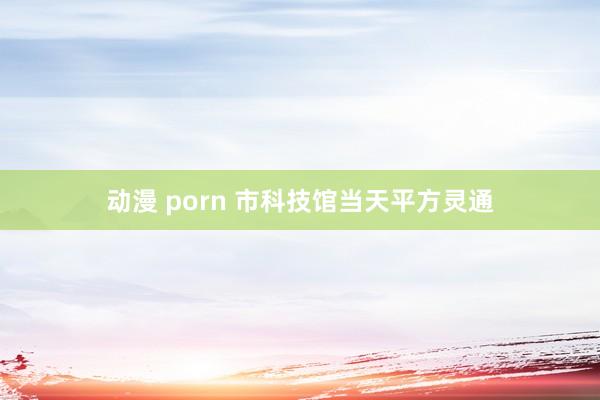 动漫 porn 市科技馆当天平方灵通