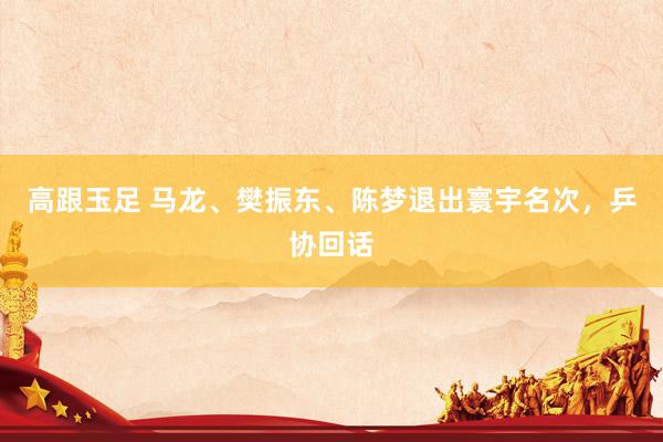 高跟玉足 马龙、樊振东、陈梦退出寰宇名次，乒协回话