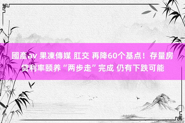 國產av 果凍傳媒 肛交 再降60个基点！存量房贷利率颐养“两步走”完成 仍有下跌可能