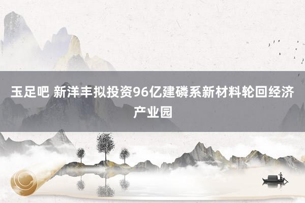 玉足吧 新洋丰拟投资96亿建磷系新材料轮回经济产业园