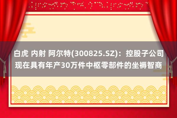 白虎 内射 阿尔特(300825.SZ)：控股子公司现在具有年产30万件中枢零部件的坐褥智商