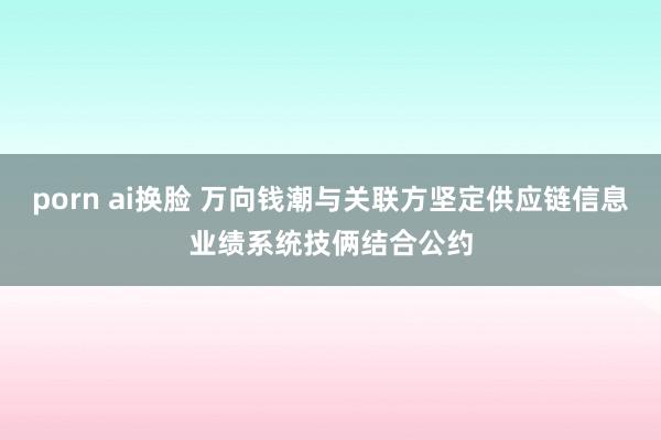 porn ai换脸 万向钱潮与关联方坚定供应链信息业绩系统技俩结合公约