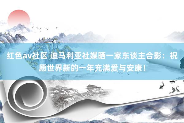 红色av社区 迪马利亚社媒晒一家东谈主合影：祝愿世界新的一年充满爱与安康！