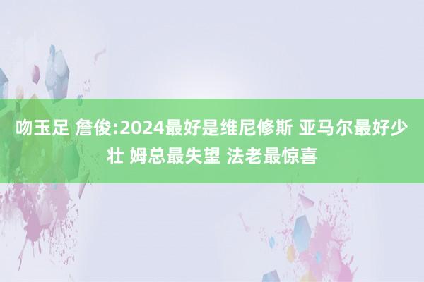 吻玉足 詹俊:2024最好是维尼修斯 亚马尔最好少壮 姆总最失望 法老最惊喜