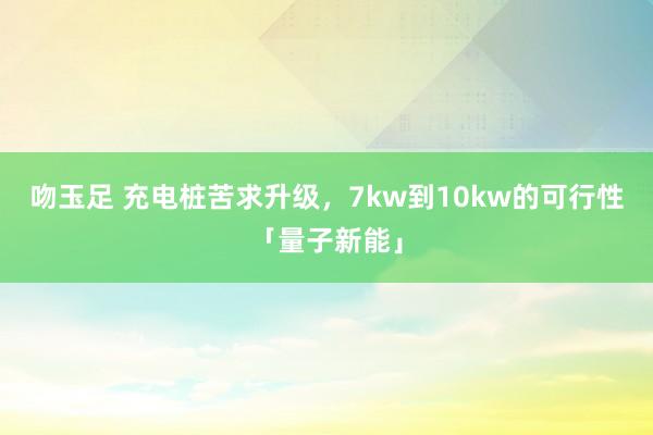 吻玉足 充电桩苦求升级，7kw到10kw的可行性「量子新能」