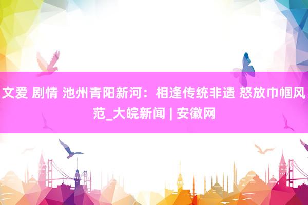 文爱 剧情 池州青阳新河：相逢传统非遗 怒放巾帼风范_大皖新闻 | 安徽网