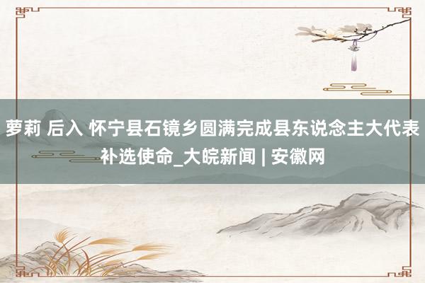 萝莉 后入 怀宁县石镜乡圆满完成县东说念主大代表补选使命_大皖新闻 | 安徽网