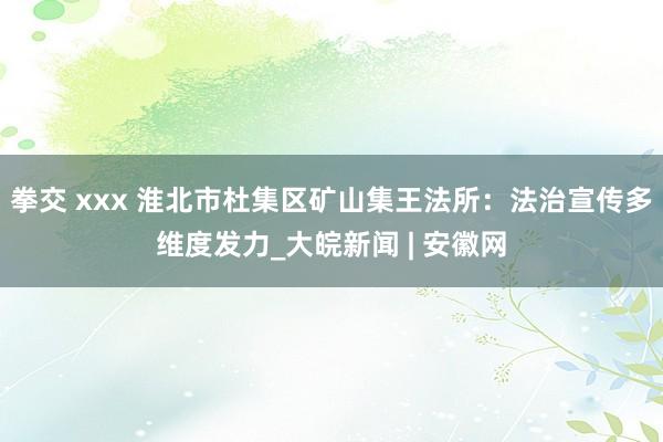拳交 xxx 淮北市杜集区矿山集王法所：法治宣传多维度发力_大皖新闻 | 安徽网
