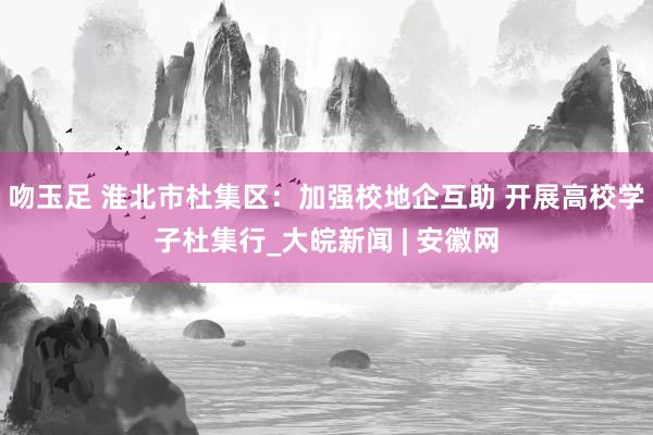 吻玉足 淮北市杜集区：加强校地企互助 开展高校学子杜集行_大皖新闻 | 安徽网