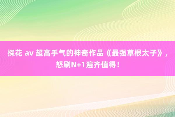 探花 av 超高手气的神奇作品《最强草根太子》，怒刷N+1遍齐值得！
