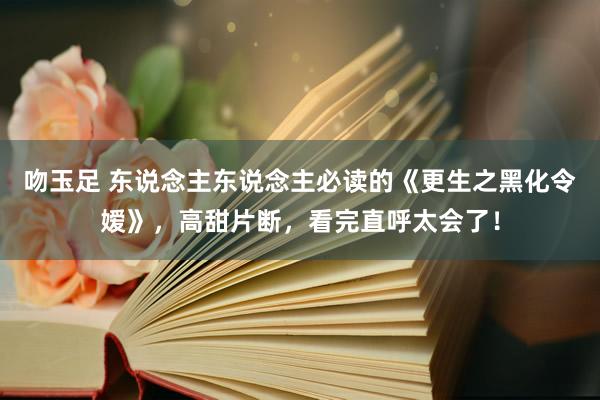 吻玉足 东说念主东说念主必读的《更生之黑化令嫒》，高甜片断，看完直呼太会了！