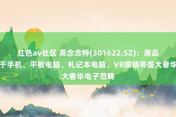 红色av社区 英念念特(301622.SZ)：居品平常愚弄于手机、平板电脑、札记本电脑、VR眼镜等盛大奢华电子范畴