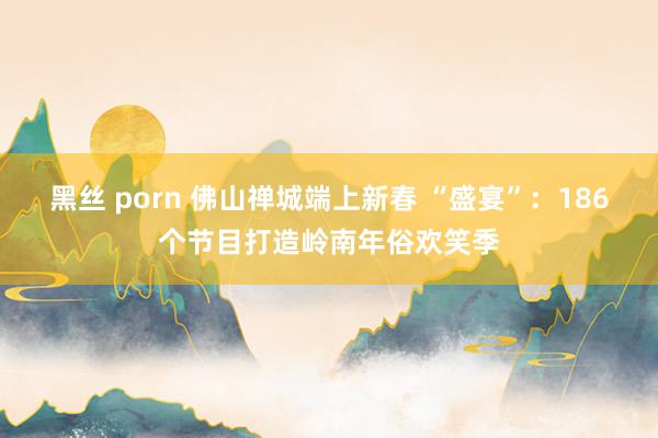 黑丝 porn 佛山禅城端上新春 “盛宴”：186个节目打造岭南年俗欢笑季