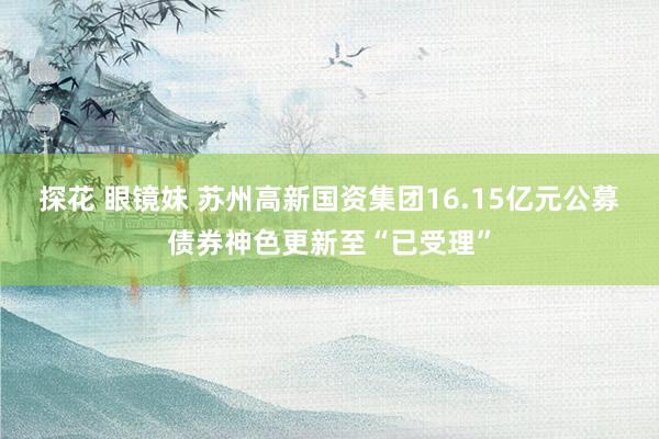探花 眼镜妹 苏州高新国资集团16.15亿元公募债券神色更新至“已受理”