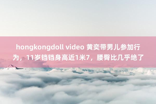 hongkongdoll video 黄奕带男儿参加行为，11岁铛铛身高近1米7，腰臀比几乎绝了