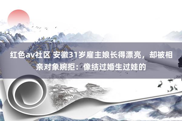 红色av社区 安徽31岁雇主娘长得漂亮，却被相亲对象婉拒：像结过婚生过娃的