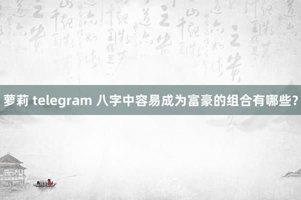 萝莉 telegram 八字中容易成为富豪的组合有哪些？