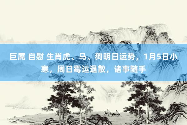 巨屌 自慰 生肖虎、马、狗明日运势，1月5日小寒，周日霉运退散，诸事随手
