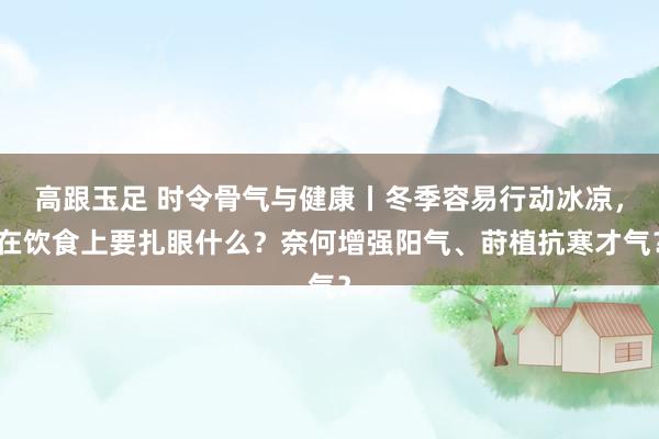 高跟玉足 时令骨气与健康丨冬季容易行动冰凉，在饮食上要扎眼什么？奈何增强阳气、莳植抗寒才气？