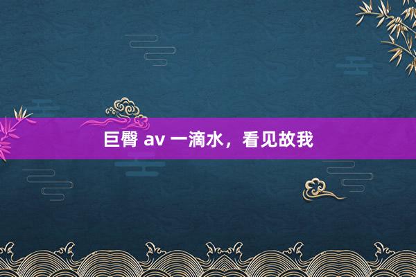 巨臀 av 一滴水，看见故我