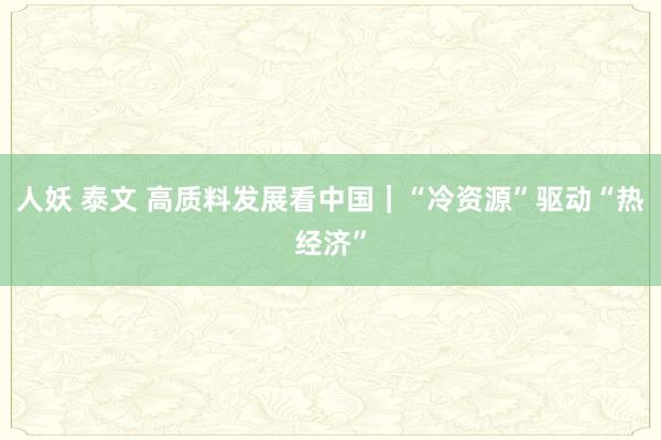 人妖 泰文 高质料发展看中国｜“冷资源”驱动“热经济”