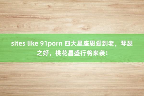 sites like 91porn 四大星座恩爱到老，琴瑟之好，桃花昌盛行将来袭！