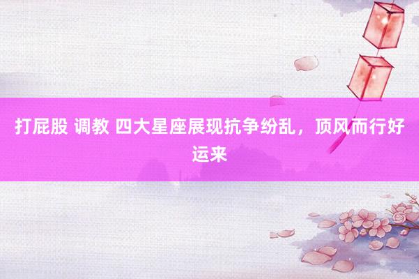 打屁股 调教 四大星座展现抗争纷乱，顶风而行好运来