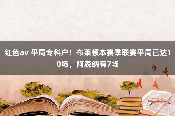 红色av 平局专科户！布莱顿本赛季联赛平局已达10场，阿森纳有7场