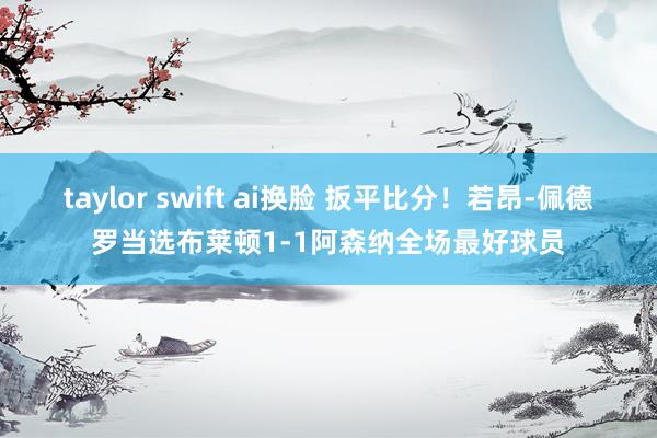 taylor swift ai换脸 扳平比分！若昂-佩德罗当选布莱顿1-1阿森纳全场最好球员