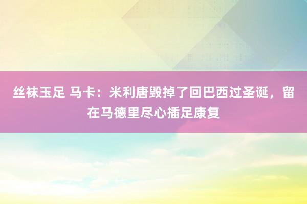 丝袜玉足 马卡：米利唐毁掉了回巴西过圣诞，留在马德里尽心插足康复