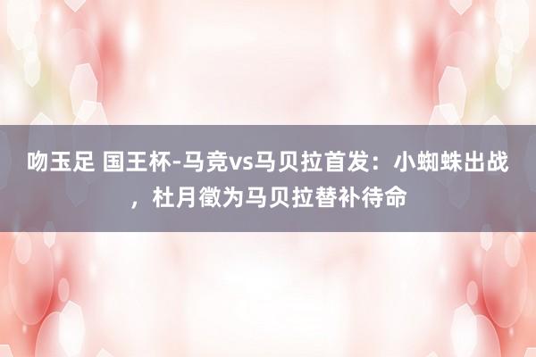 吻玉足 国王杯-马竞vs马贝拉首发：小蜘蛛出战，杜月徵为马贝拉替补待命