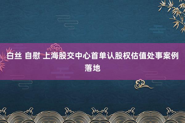 白丝 自慰 上海股交中心首单认股权估值处事案例落地
