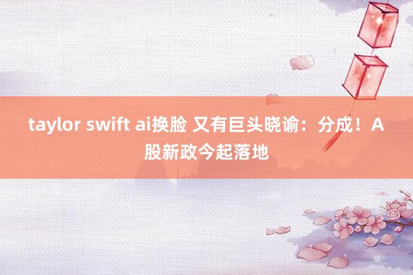 taylor swift ai换脸 又有巨头晓谕：分成！A股新政今起落地
